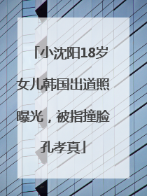 小沈阳18岁女儿韩国出道照曝光，被指撞脸孔孝真