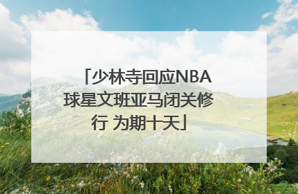 少林寺回应NBA球星文班亚马闭关修行 为期十天