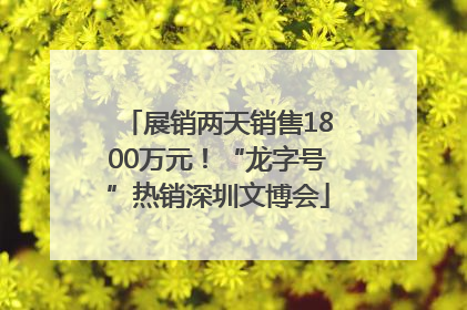 展销两天销售1800万元！“龙字号”热销深圳文博会