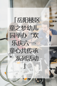 岳阳楼区童之梦幼儿园举办“欢乐庆六一·童心共传承”系列活动