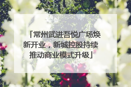 常州武进吾悦广场焕新开业，新城控股持续推动商业模式升级