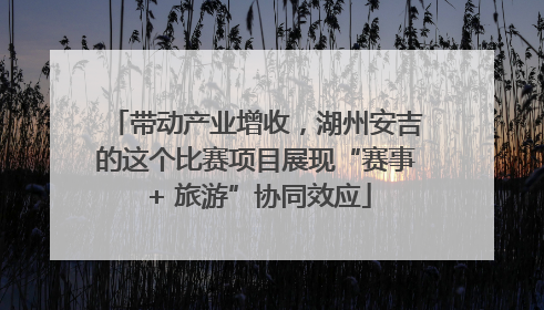 带动产业增收，湖州安吉的这个比赛项目展现“赛事 + 旅游”协同效应