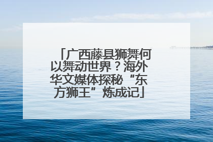 广西藤县狮舞何以舞动世界？海外华文媒体探秘“东方狮王”炼成记