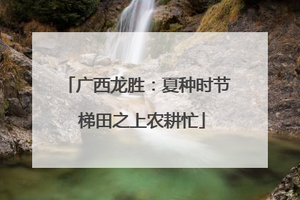 广西龙胜：夏种时节 梯田之上农耕忙