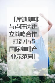 库迪咖啡与卢旺达建立战略合作 打造中卢国际咖啡产业示范园