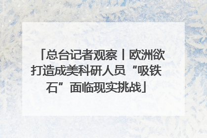 总台记者观察丨欧洲欲打造成美科研人员“吸铁石”面临现实挑战