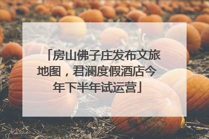 房山佛子庄发布文旅地图，君澜度假酒店今年下半年试运营