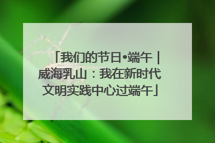 我们的节日•端午｜威海乳山：我在新时代文明实践中心过端午