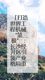 打造世界工程机械“第三极”：长沙经开区引领产业格局重塑