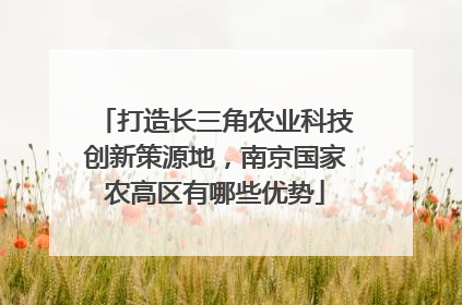 打造长三角农业科技创新策源地，南京国家农高区有哪些优势