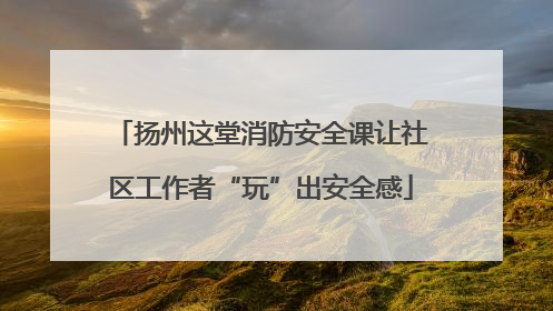 扬州这堂消防安全课让社区工作者“玩”出安全感