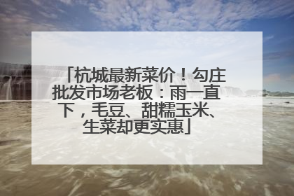杭城最新菜价！勾庄批发市场老板：雨一直下，毛豆、甜糯玉米、生菜却更实惠