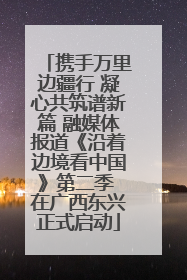 携手万里边疆行 凝心共筑谱新篇 融媒体报道《沿着边境看中国》第二季 在广西东兴正式启动