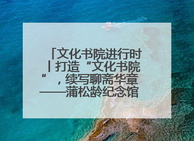 文化书院进行时丨打造“文化书院”，续写聊斋华章——蒲松龄纪念馆活态传承之道