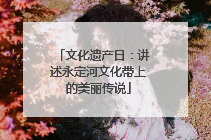 文化遗产日：讲述永定河文化带上的美丽传说