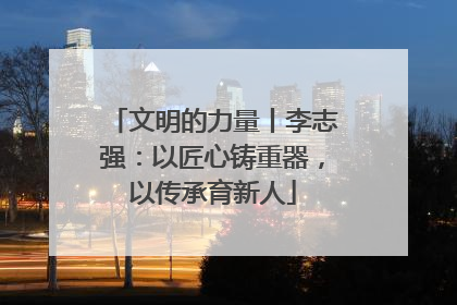 文明的力量丨李志强：以匠心铸重器，以传承育新人