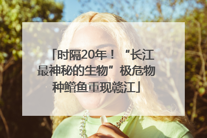 时隔20年！“长江最神秘的生物”极危物种鳤鱼重现赣江