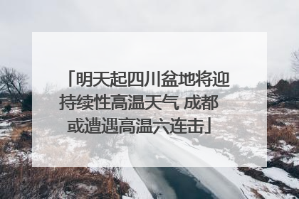 明天起四川盆地将迎持续性高温天气 成都或遭遇高温六连击