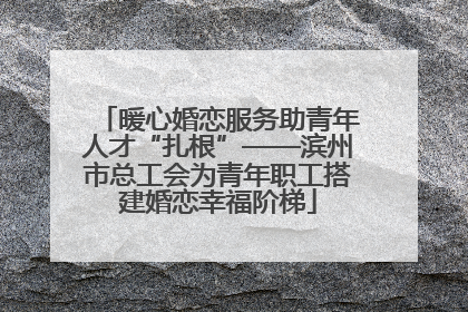 暖心婚恋服务助青年人才“扎根”——滨州市总工会为青年职工搭建婚恋幸福阶梯