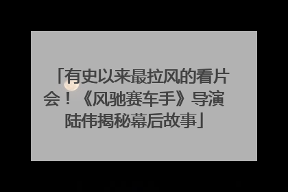 有史以来最拉风的看片会！《风驰赛车手》导演陆伟揭秘幕后故事