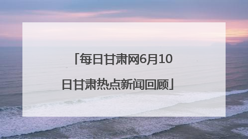 每日甘肃网6月10日甘肃热点新闻回顾