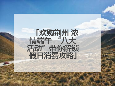 欢购荆州 浓情端午 “八大活动”带你解锁假日消费攻略