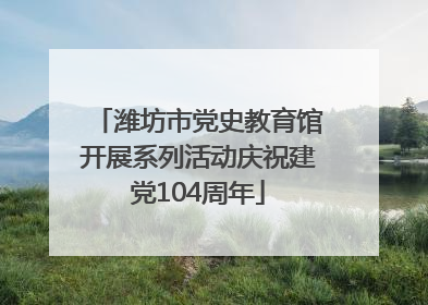 潍坊市党史教育馆开展系列活动庆祝建党104周年