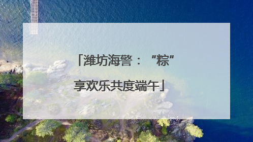 潍坊海警：“粽”享欢乐共度端午