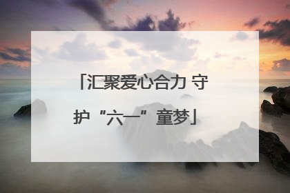汇聚爱心合力 守护“六一”童梦