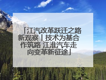 江汽改革跃迁之路新观察丨技术为基合作筑路 江淮汽车走向变革新征途