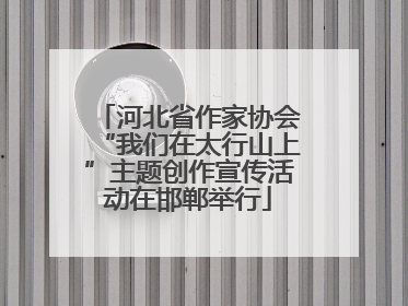 河北省作家协会“我们在太行山上”主题创作宣传活动在邯郸举行