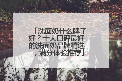 洗面奶什么牌子好？十大口碑最好的洗面奶品牌精选，满分体验推荐