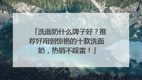 洗面奶什么牌子好？推荐好用到惊艳的十款洗面奶，热销不踩雷！