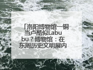 洛阳博物馆一铜当卢酷似Labubu？博物馆：在东周历史文明展内，距今已有2000多年历史