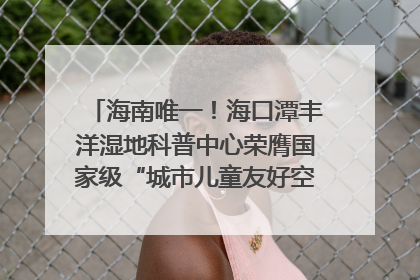 海南唯一！海口潭丰洋湿地科普中心荣膺国家级“城市儿童友好空间建设园区”称号