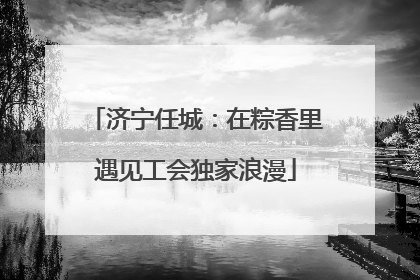 济宁任城：在粽香里遇见工会独家浪漫