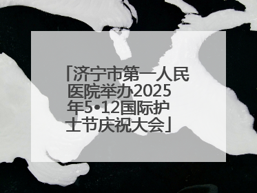 济宁市第一人民医院举办2025年5•12国际护士节庆祝大会