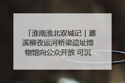 淮南淮北双城记｜濉溪柳孜运河桥梁遗址博物馆向公众开放 可沉浸式触摸历史