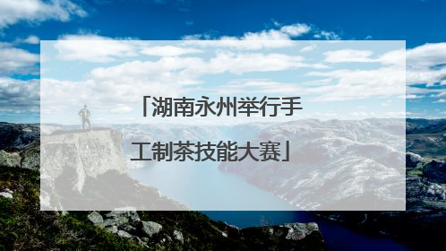 湖南永州举行手工制茶技能大赛