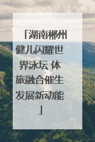 湖南郴州健儿闪耀世界泳坛 体旅融合催生发展新动能