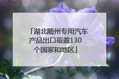湖北随州专用汽车产品出口覆盖130个国家和地区