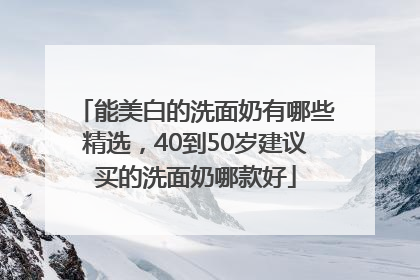能美白的洗面奶有哪些精选，40到50岁建议买的洗面奶哪款好