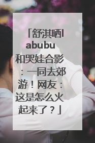 舒淇晒labubu和哭娃合影：一同去郊游！网友：这是怎么火起来了？