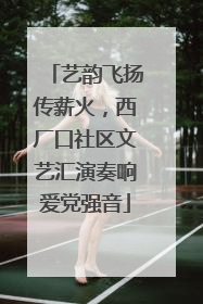 艺韵飞扬传薪火，西厂口社区文艺汇演奏响爱党强音