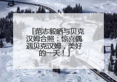 范志毅晒与贝克汉姆合照：惊喜偶遇贝克汉姆，美好的一天！