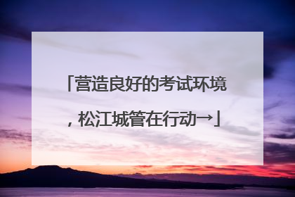 营造良好的考试环境，松江城管在行动→