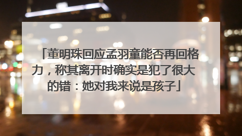 董明珠回应孟羽童能否再回格力，称其离开时确实是犯了很大的错：她对我来说是孩子