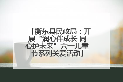 衡东县民政局：开展“润心伴成长 同心护未来”六一儿童节系列关爱活动