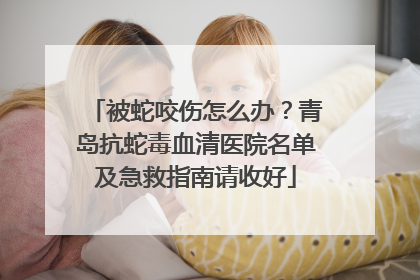 被蛇咬伤怎么办？青岛抗蛇毒血清医院名单及急救指南请收好