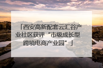 西安高新配套云汇谷产业社区获评“市级成长型跨境电商产业园”